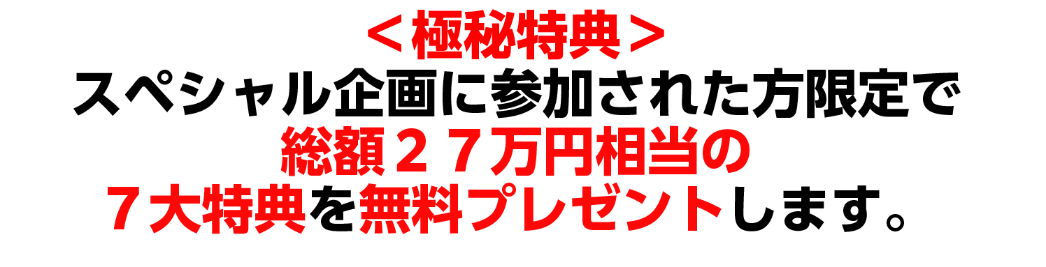 ＜極秘特典＞ スペシャル企画に参加された方限定で 総額27万円相当の７大特典を無料プレゼントします。